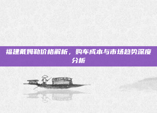 福建戴姆勒价格解析，购车成本与市场趋势深度分析