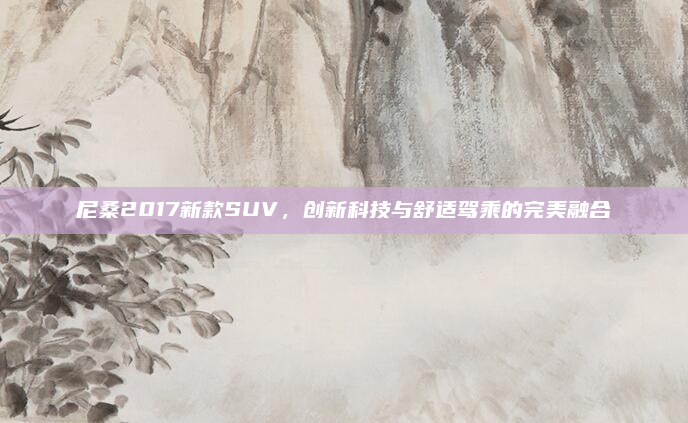 尼桑2017新款SUV,创新科技与舒适驾乘的完美融合
