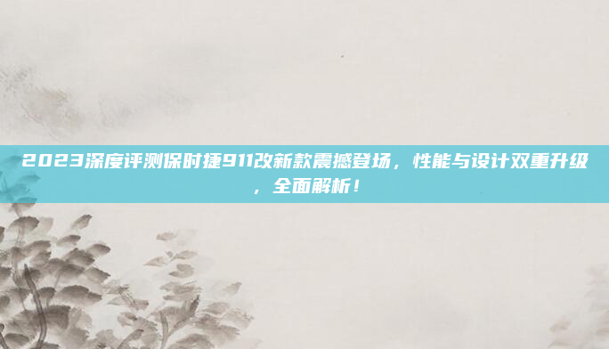 2023深度评测保时捷911改新款震撼登场,性能与设计双重升级,全面解析!