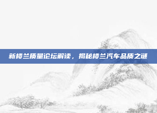 新楼兰质量论坛解读，揭秘楼兰汽车品质之谜