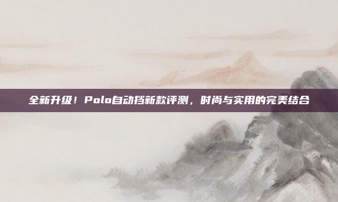 全新升级!Polo自动挡新款评测,时尚与实用的完美结合