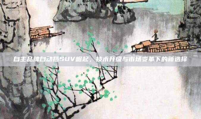 自主品牌自动挡SUV崛起,技术升级与市场变革下的新选择