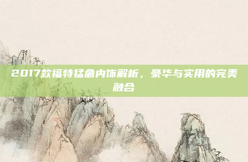 2017款福特猛禽内饰解析,豪华与实用的完美融合