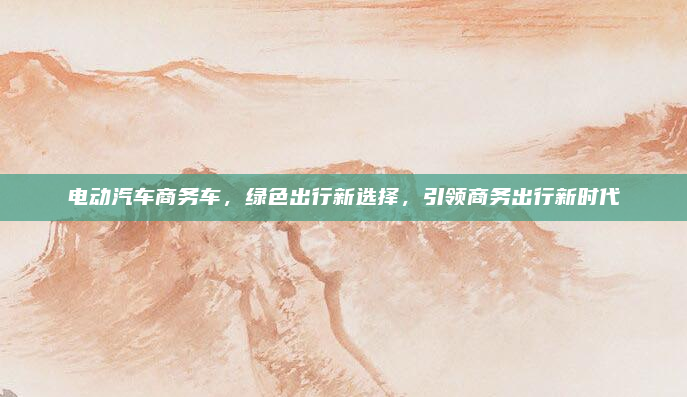 电动汽车商务车,绿色出行新选择,引领商务出行新时代
