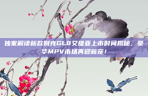 独家解读新款别克GL8艾维亚上市时间揭秘,豪华MPV市场再迎新宠!