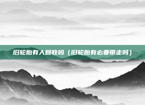 旧轮胎有人回收吗(旧轮胎有必要带走吗)