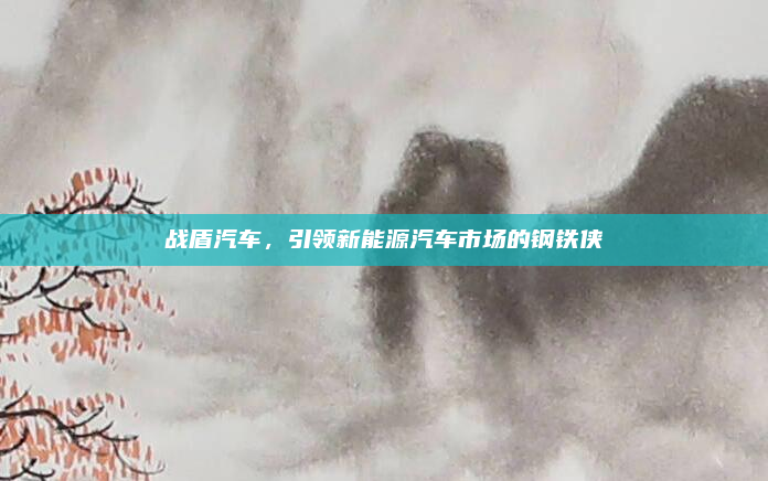 战盾汽车，引领新能源汽车市场的钢铁侠