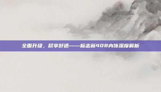 全面升级，尽享舒适——标志新408内饰深度解析