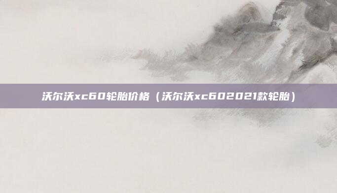 沃尔沃xc60轮胎价格(沃尔沃xc602021款轮胎)
