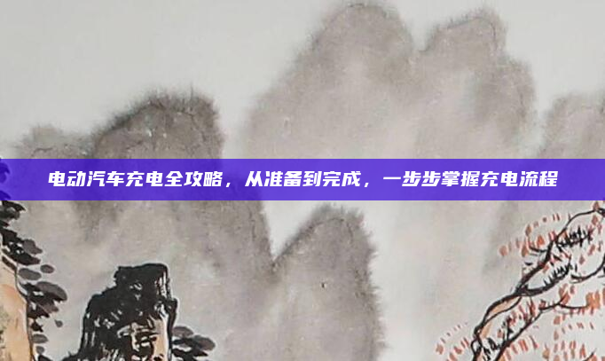 电动汽车充电全攻略，从准备到完成，一步步掌握充电流程