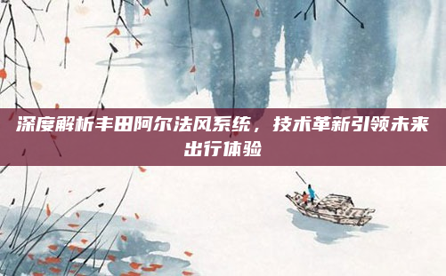 深度解析丰田阿尔法风系统，技术革新引领未来出行体验