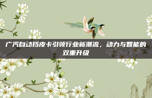 广汽自动挡皮卡引领行业新潮流，动力与智能的双重升级