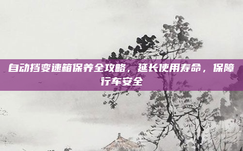 自动挡变速箱保养全攻略，延长使用寿命，保障行车安全