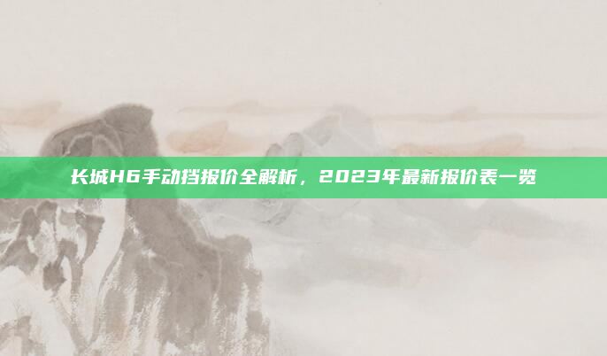 长城H6手动挡报价全解析，2023年最新报价表一览