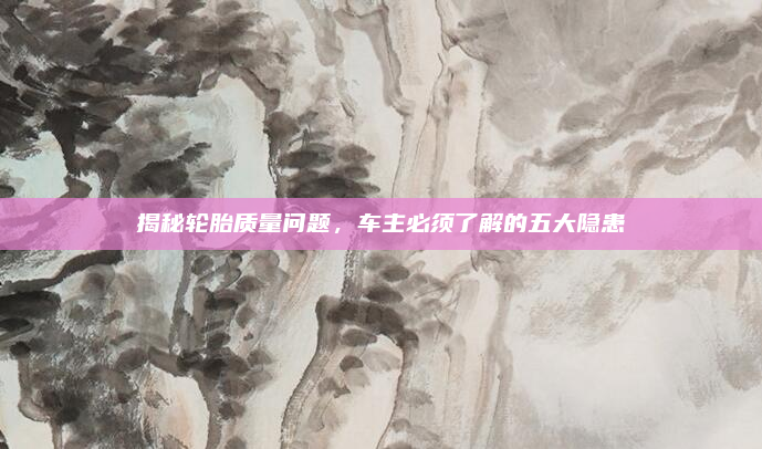 揭秘轮胎质量问题，车主必须了解的五大隐患