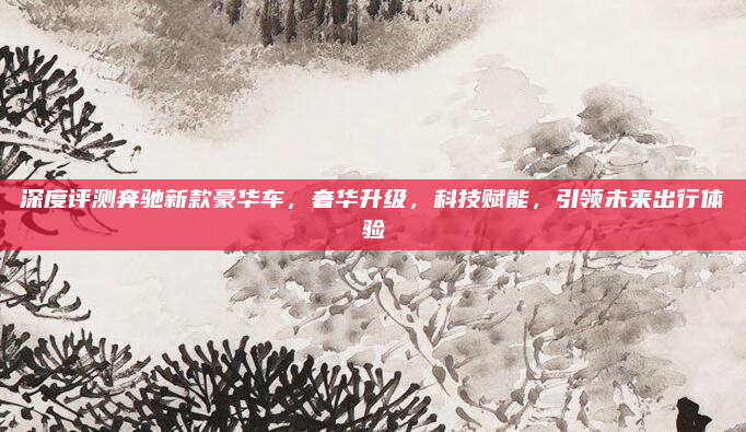深度评测奔驰新款豪华车，奢华升级，科技赋能，引领未来出行体验