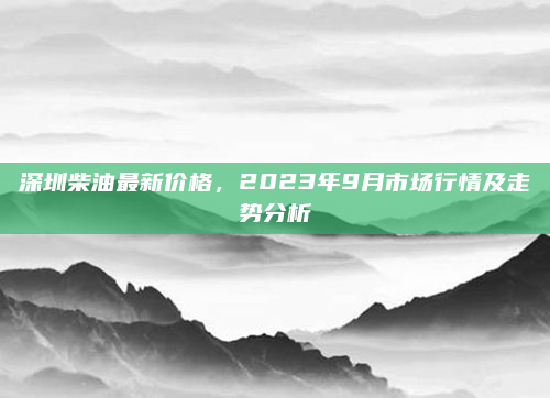 深圳柴油最新价格，2023年9月市场行情及走势分析