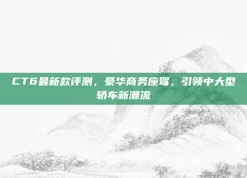 CT6最新款评测，豪华商务座驾，引领中大型轿车新潮流