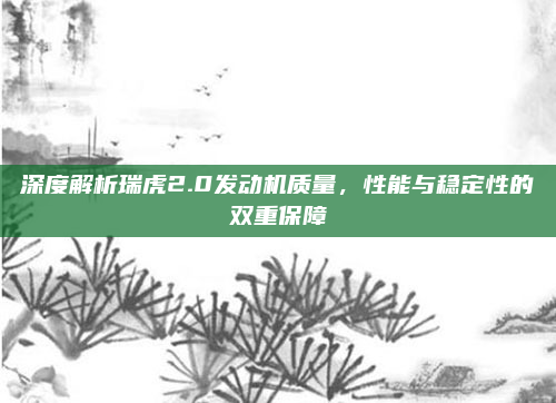 深度解析瑞虎2.0发动机质量，性能与稳定性的双重保障