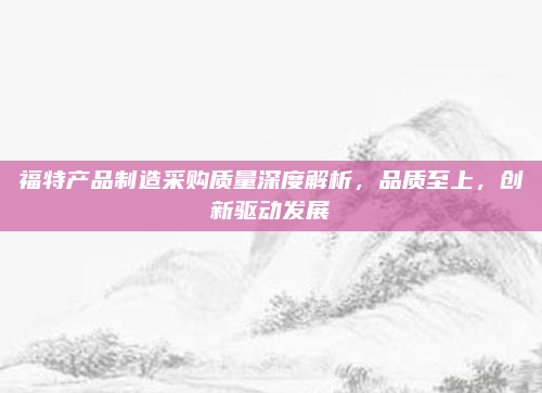 福特产品制造采购质量深度解析，品质至上，创新驱动发展