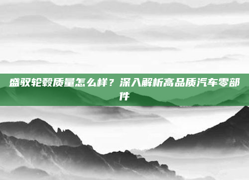 盛驭轮毂质量怎么样？深入解析高品质汽车零部件