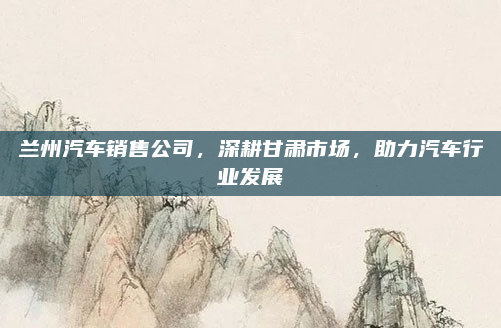 兰州汽车销售公司，深耕甘肃市场，助力汽车行业发展