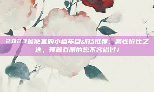 2023最便宜的小型车自动挡推荐，高性价比之选，预算有限的您不容错过！
