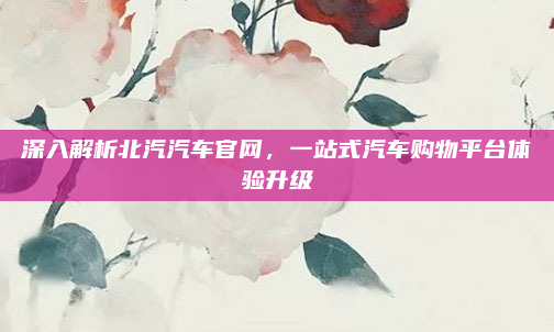 深入解析北汽汽车官网，一站式汽车购物平台体验升级