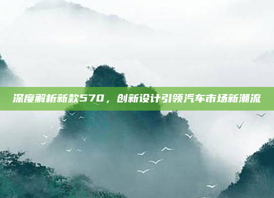 深度解析新款570，创新设计引领汽车市场新潮流