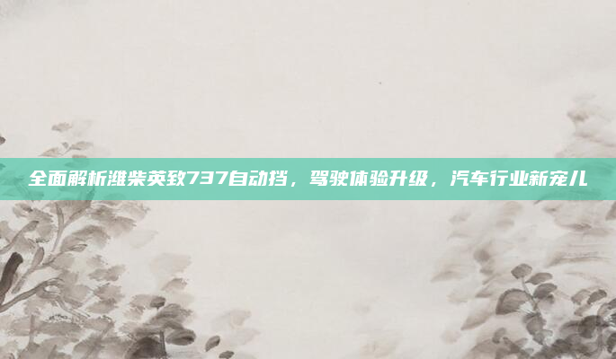 全面解析潍柴英致737自动挡，驾驶体验升级，汽车行业新宠儿