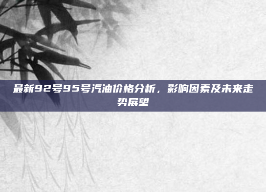 最新92号95号汽油价格分析，影响因素及未来走势展望