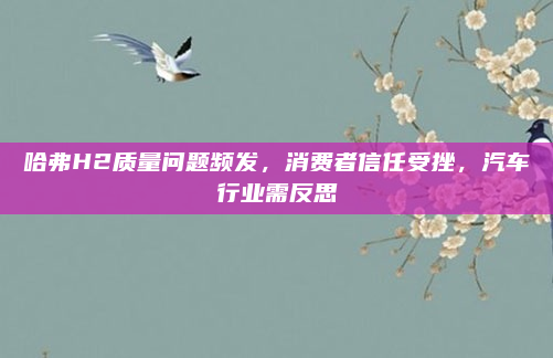哈弗H2质量问题频发，消费者信任受挫，汽车行业需反思