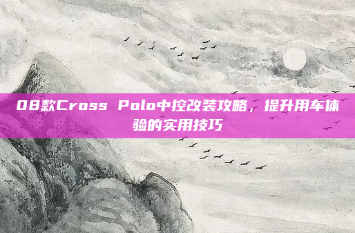 08款Cross Polo中控改装攻略，提升用车体验的实用技巧