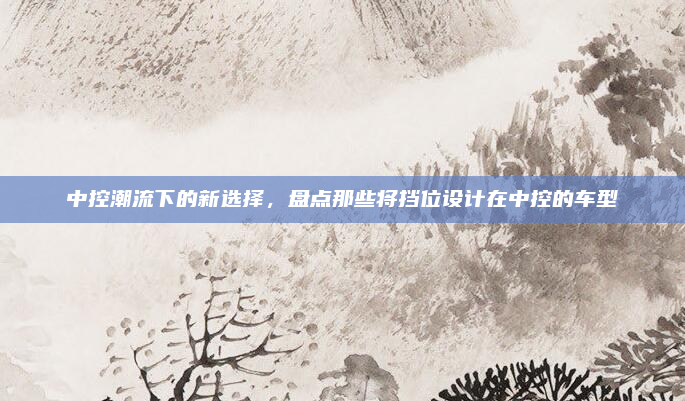 中控潮流下的新选择，盘点那些将挡位设计在中控的车型