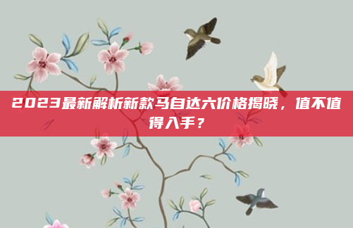 2023最新解析新款马自达六价格揭晓，值不值得入手？