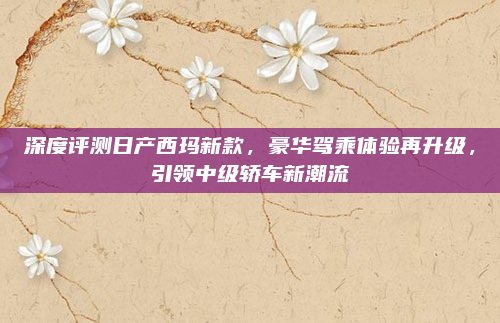 深度评测日产西玛新款，豪华驾乘体验再升级，引领中级轿车新潮流