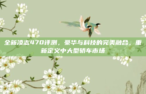 全新凌志470评测，豪华与科技的完美融合，重新定义中大型轿车市场