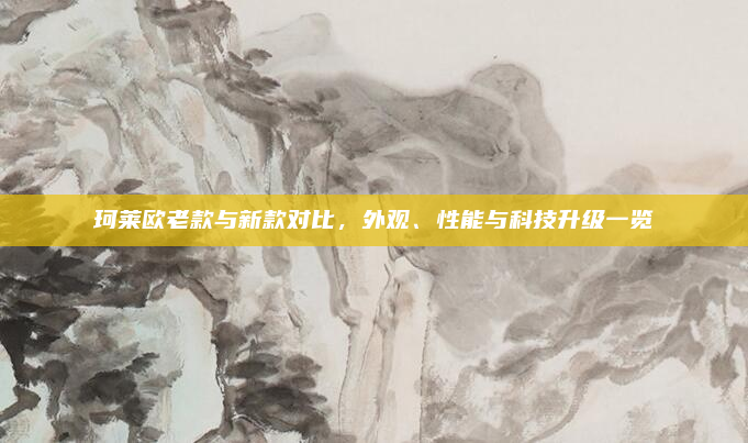 珂莱欧老款与新款对比，外观、性能与科技升级一览