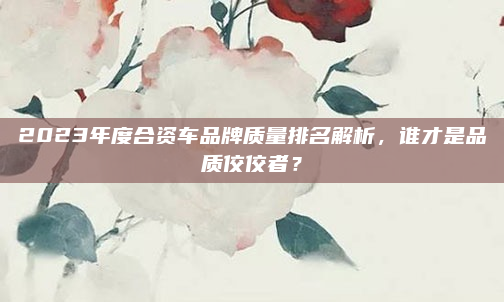 2023年度合资车品牌质量排名解析，谁才是品质佼佼者？