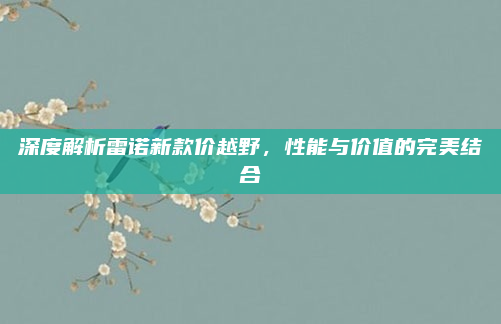 深度解析雷诺新款价越野，性能与价值的完美结合