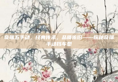 奇瑞五手动，经典传承，品质依旧——探秘奇瑞手动挡车型