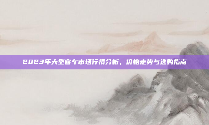 2023年大型客车市场行情分析，价格走势与选购指南