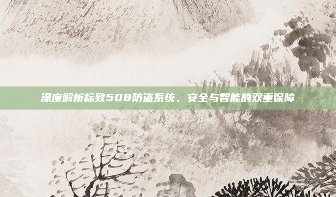 深度解析标致508防盗系统，安全与智能的双重保障