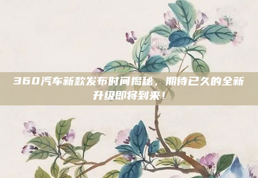 360汽车新款发布时间揭秘，期待已久的全新升级即将到来！