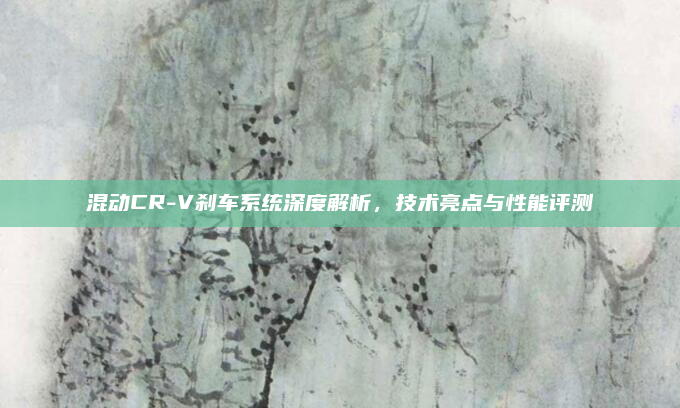 混动CR-V刹车系统深度解析，技术亮点与性能评测