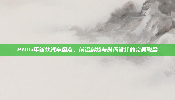 2016年新款汽车盘点，前沿科技与时尚设计的完美融合