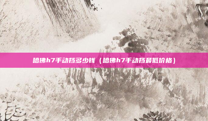 哈佛h7手动挡多少钱(哈佛h7手动挡最低价格)