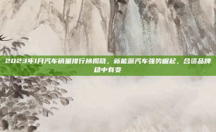 2023年1月汽车销量排行榜揭晓，新能源汽车强势崛起，合资品牌稳中有变