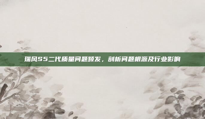 瑞风S5二代质量问题频发，剖析问题根源及行业影响