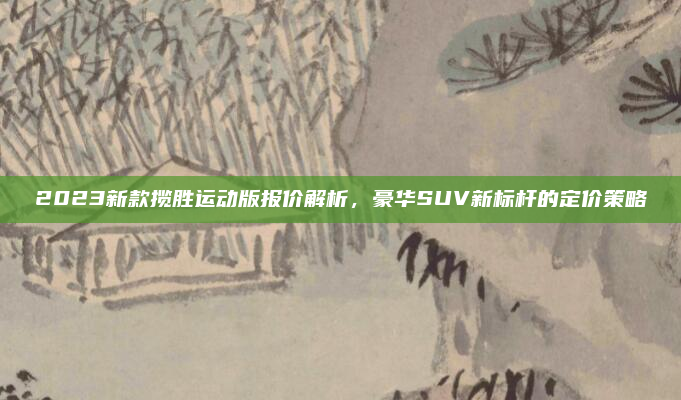 2023新款揽胜运动版报价解析，豪华SUV新标杆的定价策略